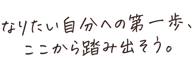 なりたい自分への第一歩、ここから踏み出そう。